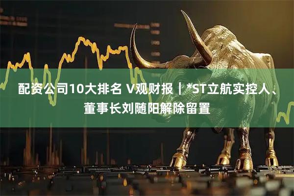 配资公司10大排名 V观财报｜*ST立航实控人、董事长刘随阳解除留置
