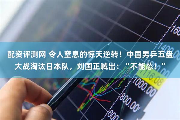 配资评测网 令人窒息的惊天逆转！中国男乒五盘大战淘汰日本队，刘国正喊出：“不能怂！”