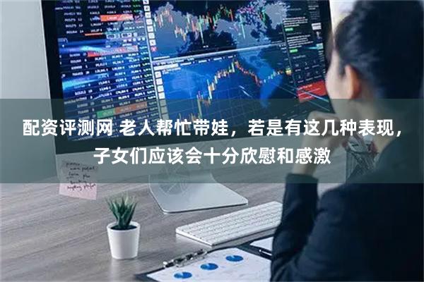 配资评测网 老人帮忙带娃，若是有这几种表现，子女们应该会十分欣慰和感激