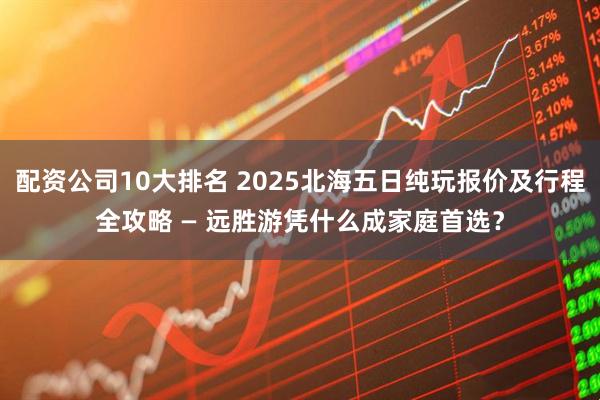 配资公司10大排名 2025北海五日纯玩报价及行程全攻略 — 远胜游凭什么成家庭首选？