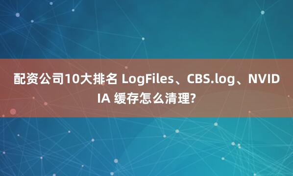 配资公司10大排名 LogFiles、CBS.log、NVIDIA 缓存怎么清理?