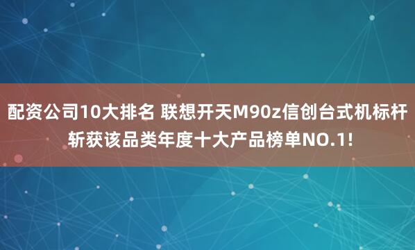 配资公司10大排名 联想开天M90z信创台式机标杆 斩获该品类年度十大产品榜单NO.1!