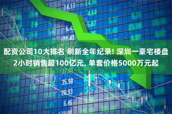 配资公司10大排名 刷新全年纪录! 深圳一豪宅楼盘2小时销售超100亿元, 单套价格5000万元起