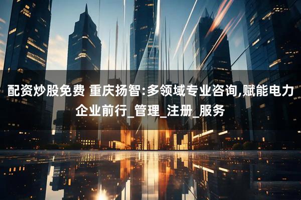 配资炒股免费 重庆扬智:多领域专业咨询,赋能电力企业前行_管理_注册_服务