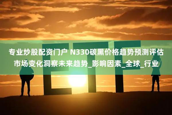 专业炒股配资门户 N330碳黑价格趋势预测评估市场变化洞察未来趋势_影响因素_全球_行业