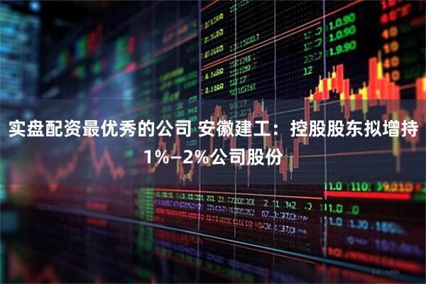 实盘配资最优秀的公司 安徽建工：控股股东拟增持1%—2%公司股份
