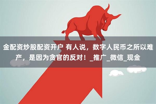 金配资炒股配资开户 有人说，数字人民币之所以难产，是因为贪官的反对！_推广_微信_现金