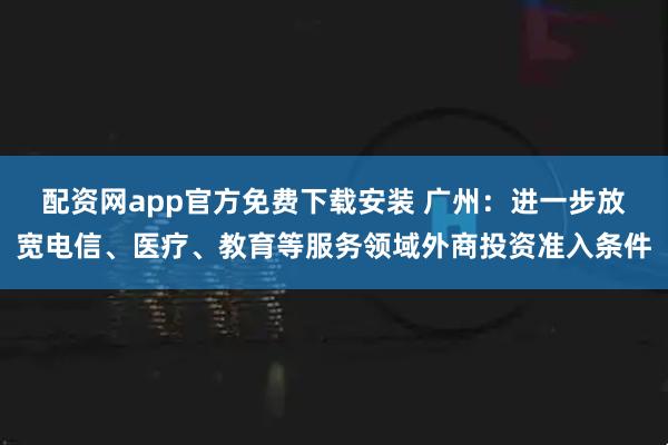 配资网app官方免费下载安装 广州：进一步放宽电信、医疗、教育等服务领域外商投资准入条件
