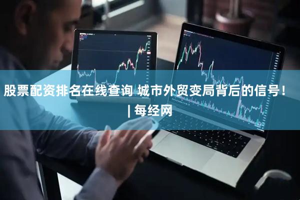 股票配资排名在线查询 城市外贸变局背后的信号！ | 每经网