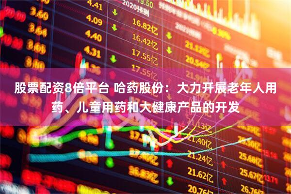 股票配资8倍平台 哈药股份：大力开展老年人用药、儿童用药和大健康产品的开发