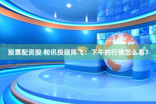 股票配资股 和讯投顾陈飞：下午的行情怎么看？