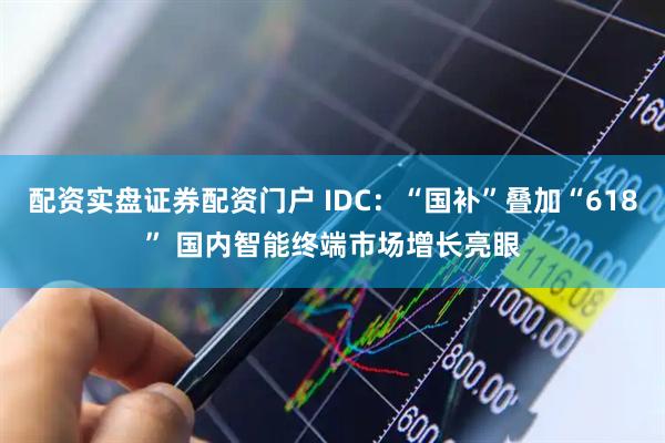 配资实盘证券配资门户 IDC：“国补”叠加“618” 国内智能终端市场增长亮眼