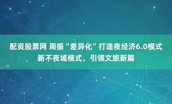 配资股票网 周振“差异化”打造夜经济6.0模式新不夜城模式，引领文旅新篇