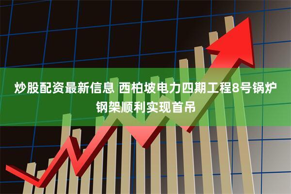 炒股配资最新信息 西柏坡电力四期工程8号锅炉钢架顺利实现首吊