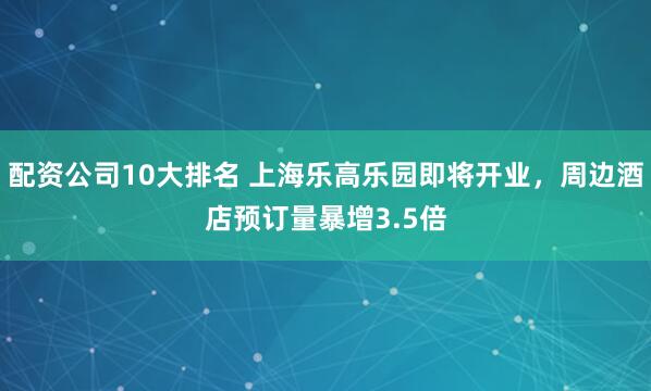 配资公司10大排名 上海乐高乐园即将开业，周边酒店预订量暴增3.5倍