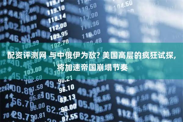 配资评测网 与中俄伊为敌? 美国高层的疯狂试探, 将加速帝国崩塌节奏