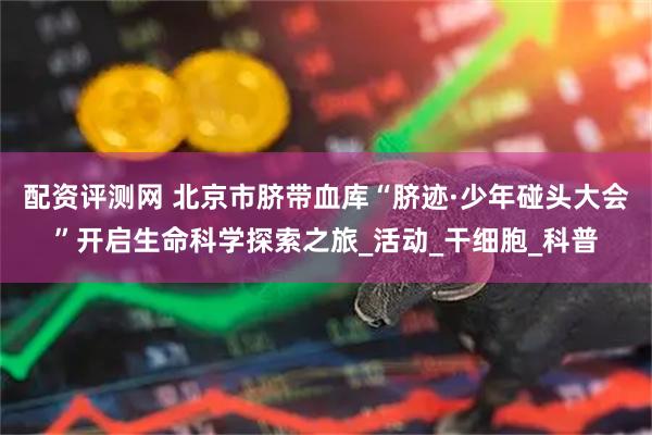 配资评测网 北京市脐带血库“脐迹·少年碰头大会”开启生命科学探索之旅_活动_干细胞_科普