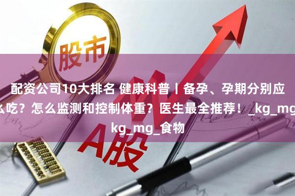 配资公司10大排名 健康科普丨备孕、孕期分别应该怎么吃？怎么监测和控制体重？医生最全推荐！_kg_mg_食物